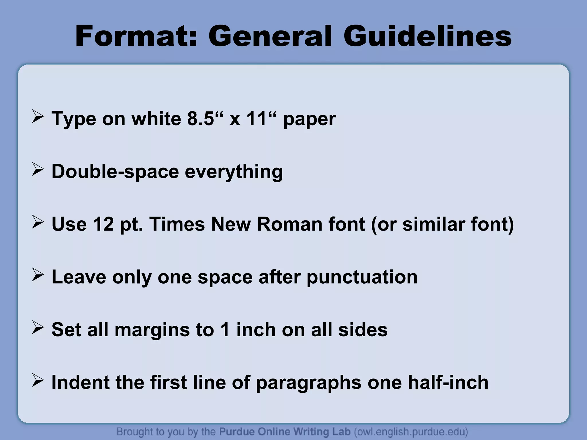 Format: General Guidelines
 Type on white 8.5“ x 11“ paper
 Double-space everything
 Use 12 pt. Times New Roman font (or similar font)
 Leave only one space after punctuation
 Set all margins to 1 inch on all sides
 Indent the first line of paragraphs one half-inch
 