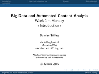 Introducing. . . The Linux command line Python Next meetings
Big Data and Automated Content Analysis
Week 1 – Monday
»Introduction«
Damian Trilling
d.c.trilling@uva.nl
@damian0604
www.damiantrilling.net
Afdeling Communicatiewetenschap
Universiteit van Amsterdam
30 March 2015
Big Data and Automated Content Analysis Damian Trilling
 