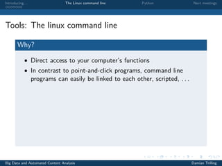 Introducing. . . The Linux command line Python Next meetings
Tools: The linux command line
Why?
• Direct access to your computer’s functions
• In contrast to point-and-click programs, command line
programs can easily be linked to each other, scripted, . . .
Big Data and Automated Content Analysis Damian Trilling
 