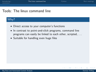 Introducing. . . The Linux command line Python Next meetings
Tools: The linux command line
Why?
• Direct access to your computer’s functions
• In contrast to point-and-click programs, command line
programs can easily be linked to each other, scripted, . . .
• Suitable for handling even huge ﬁles
Big Data and Automated Content Analysis Damian Trilling
 