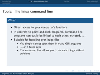 Introducing. . . The Linux command line Python Next meetings
Tools: The linux command line
Why?
• Direct access to your computer’s functions
• In contrast to point-and-click programs, command line
programs can easily be linked to each other, scripted, . . .
• Suitable for handling even huge ﬁles
• You simply cannot open them in many GUI programs
• . . . or it takes ages
• The command line allows you to do such things without
problems
Big Data and Automated Content Analysis Damian Trilling
 