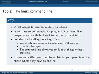 Introducing. . . The Linux command line Python Next meetings
Tools: The linux command line
Why?
• Direct access to your computer’s functions
• In contrast to point-and-click programs, command line
programs can easily be linked to each other, scripted, . . .
• Suitable for handling even huge ﬁles
• You simply cannot open them in many GUI programs
• . . . or it takes ages
• The command line allows you to do such things without
problems
• It is reproducible (ever tried to explain to your parents on the
phone where they have to click?)
Big Data and Automated Content Analysis Damian Trilling
 