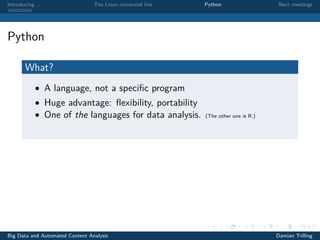 Introducing. . . The Linux command line Python Next meetings
Python
What?
• A language, not a speciﬁc program
• Huge advantage: ﬂexibility, portability
• One of the languages for data analysis. (The other one is R.)
Big Data and Automated Content Analysis Damian Trilling
 