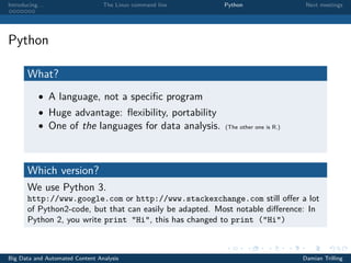 Introducing. . . The Linux command line Python Next meetings
Python
What?
• A language, not a speciﬁc program
• Huge advantage: ﬂexibility, portability
• One of the languages for data analysis. (The other one is R.)
Which version?
We use Python 3.
http://www.google.com or http://www.stackexchange.com still oﬀer a lot
of Python2-code, but that can easily be adapted. Most notable diﬀerence: In
Python 2, you write print "Hi", this has changed to print ("Hi")
Big Data and Automated Content Analysis Damian Trilling
 