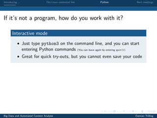 Introducing. . . The Linux command line Python Next meetings
If it’s not a program, how do you work with it?
Interactive mode
• Just type python3 on the command line, and you can start
entering Python commands (You can leave again by entering quit())
• Great for quick try-outs, but you cannot even save your code
Big Data and Automated Content Analysis Damian Trilling
 