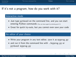 Introducing. . . The Linux command line Python Next meetings
If it’s not a program, how do you work with it?
Interactive mode
• Just type python3 on the command line, and you can start
entering Python commands (You can leave again by entering quit())
• Great for quick try-outs, but you cannot even save your code
An editor of your choice
• Write your program in any text editor, save it as myprog.py
• and run it from the command line with ./myprog.py or
python3 myprog.py
Big Data and Automated Content Analysis Damian Trilling
 