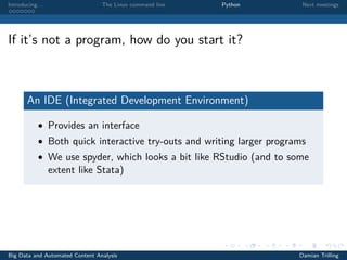 Introducing. . . The Linux command line Python Next meetings
If it’s not a program, how do you start it?
An IDE (Integrated Development Environment)
• Provides an interface
• Both quick interactive try-outs and writing larger programs
• We use spyder, which looks a bit like RStudio (and to some
extent like Stata)
Big Data and Automated Content Analysis Damian Trilling
 