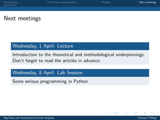 Introducing. . . The Linux command line Python Next meetings
Next meetings
Wednesday, 1 April: Lecture
Introduction to the theoretical and methodological underpinnings.
Don’t forget to read the articles in advance.
Wednesday, 8 April: Lab Session
Some serious programming in Python
Big Data and Automated Content Analysis Damian Trilling
 