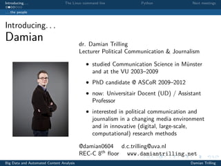 Introducing. . . The Linux command line Python Next meetings
. . . the people
Introducing. . .
Damian dr. Damian Trilling
Lecturer Political Communication & Journalism
• studied Communication Science in Münster
and at the VU 2003–2009
• PhD candidate @ ASCoR 2009–2012
• now: Universitair Docent (UD) / Assistant
Professor
• interested in political communication and
journalism in a changing media environment
and in innovative (digital, large-scale,
computational) research methods
@damian0604 d.c.trilling@uva.nl
REC-C 8th
ﬂoor www.damiantrilling.net
Big Data and Automated Content Analysis Damian Trilling
 