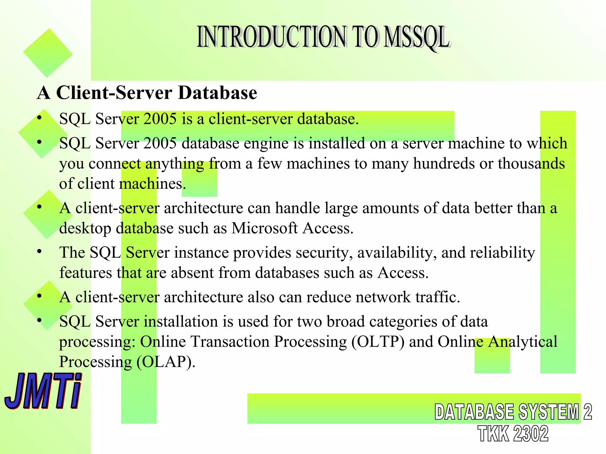 A Client-Server Database
• SQL Server 2005 is a client-server database.
• SQL Server 2005 database engine is installed on a server machine to which
you connect anything from a few machines to many hundreds or thousands
of client machines.
• A client-server architecture can handle large amounts of data better than a
desktop database such as Microsoft Access.
• The SQL Server instance provides security, availability, and reliability
features that are absent from databases such as Access.
• A client-server architecture also can reduce network traffic.
• SQL Server installation is used for two broad categories of data
processing: Online Transaction Processing (OLTP) and Online Analytical
Processing (OLAP).
 