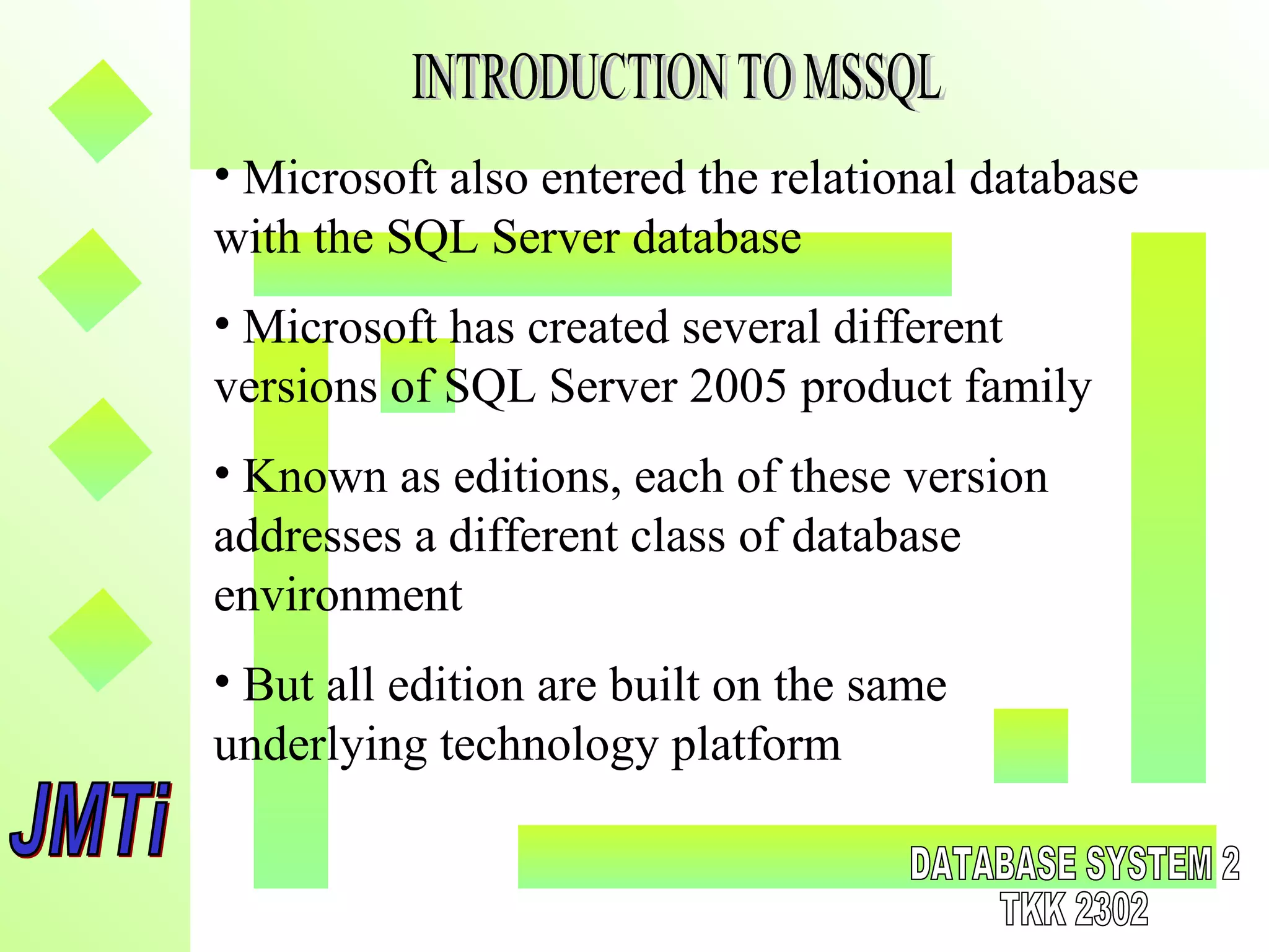 • Microsoft also entered the relational database
with the SQL Server database
• Microsoft has created several different
versions of SQL Server 2005 product family
• Known as editions, each of these version
addresses a different class of database
environment
• But all edition are built on the same
underlying technology platform
 