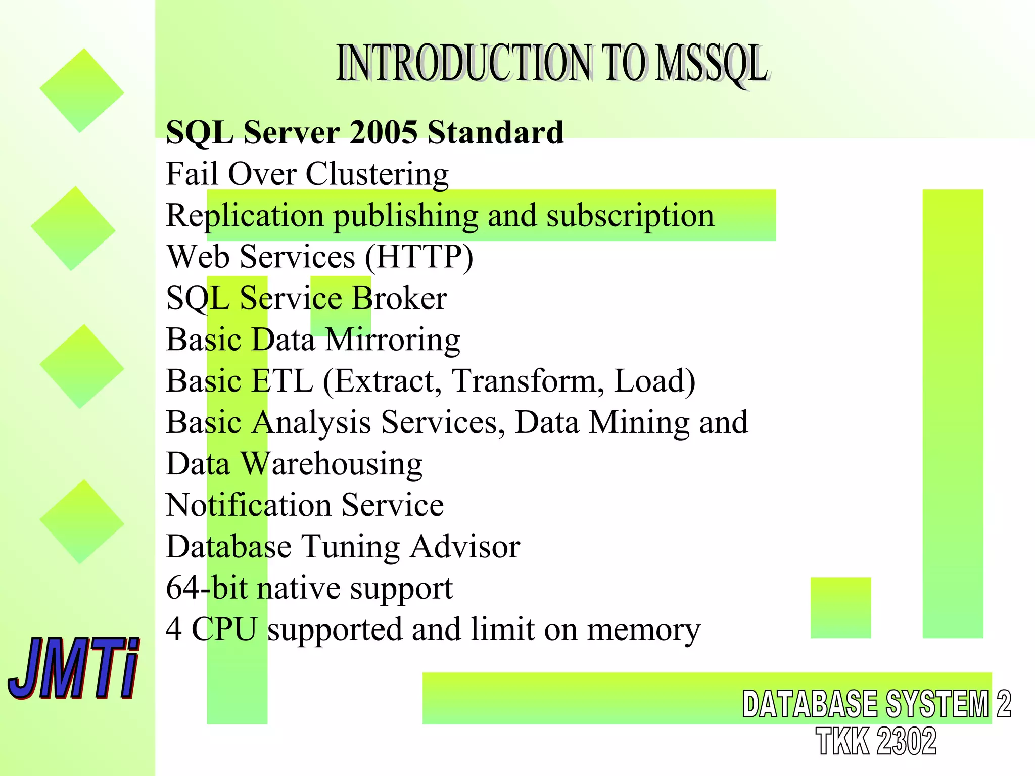 SQL Server 2005 Standard
Fail Over Clustering
Replication publishing and subscription
Web Services (HTTP)
SQL Service Broker
Basic Data Mirroring
Basic ETL (Extract, Transform, Load)
Basic Analysis Services, Data Mining and
Data Warehousing
Notification Service
Database Tuning Advisor
64-bit native support
4 CPU supported and limit on memory
 