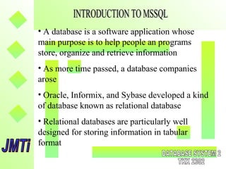 • A database is a software application whose
main purpose is to help people an programs
store, organize and retrieve information
• As more time passed, a database companies
arose
• Oracle, Informix, and Sybase developed a kind
of database known as relational database
• Relational databases are particularly well
designed for storing information in tabular
format
 