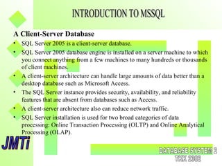 A Client-Server Database
• SQL Server 2005 is a client-server database.
• SQL Server 2005 database engine is installed on a server machine to which
you connect anything from a few machines to many hundreds or thousands
of client machines.
• A client-server architecture can handle large amounts of data better than a
desktop database such as Microsoft Access.
• The SQL Server instance provides security, availability, and reliability
features that are absent from databases such as Access.
• A client-server architecture also can reduce network traffic.
• SQL Server installation is used for two broad categories of data
processing: Online Transaction Processing (OLTP) and Online Analytical
Processing (OLAP).
 