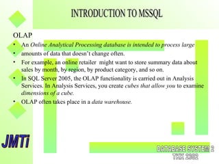 OLAP
• An Online Analytical Processing database is intended to process large
• amounts of data that doesn’t change often.
• For example, an online retailer might want to store summary data about
sales by month, by region, by product category, and so on.
• In SQL Server 2005, the OLAP functionality is carried out in Analysis
Services. In Analysis Services, you create cubes that allow you to examine
dimensions of a cube.
• OLAP often takes place in a data warehouse.
 