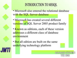 • Microsoft also entered the relational database
with the SQL Server database
• Microsoft has created several different
versions of SQL Server 2005 product family
• Known as editions, each of these version
addresses a different class of database
environment
• But all edition are built on the same
underlying technology platform
 