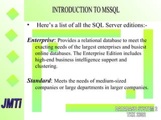 • Here’s a list of all the SQL Server editions:-
Enterprise: Provides a relational database to meet the
exacting needs of the largest enterprises and busiest
online databases. The Enterprise Edition includes
high-end business intelligence support and
clustering.
Standard: Meets the needs of medium-sized
companies or large departments in larger companies.
 