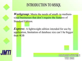 Workgroup: Meets the needs of small- to medium-
sized businesses that don’t require the features of
Standard Edition.
Express: A lightweight edition intended for use by
application, limitation of database size can’t be bigger
than 4GB
 