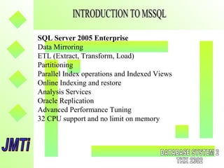 SQL Server 2005 Enterprise
Data Mirroring
ETL (Extract, Transform, Load)
Partitioning
Parallel Index operations and Indexed Views
Online Indexing and restore
Analysis Services
Oracle Replication
Advanced Performance Tuning
32 CPU support and no limit on memory
 