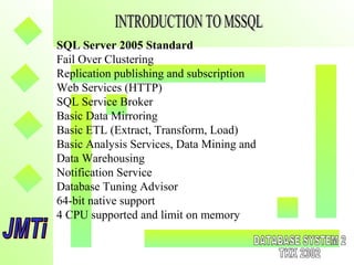 SQL Server 2005 Standard
Fail Over Clustering
Replication publishing and subscription
Web Services (HTTP)
SQL Service Broker
Basic Data Mirroring
Basic ETL (Extract, Transform, Load)
Basic Analysis Services, Data Mining and
Data Warehousing
Notification Service
Database Tuning Advisor
64-bit native support
4 CPU supported and limit on memory
 