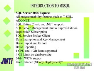 SQL Server 2005 Express
All programmability features such as T-SQL,
ADO.NET,
SQL Native Client, and .NET support.
SQL Server Management Studio Express Edition
Replication Subscription
SQL Service Broker Client
Data Encryption and Key Management
Basic Import and Export
Basic Reporting
1 CPU and 1 GB Ram supported
4 GB Limit on database size
64-bit WOW support
User Instance (XCopy Deployment)*
 