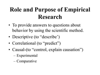 Role and Purpose of Empirical
Research
• To provide answers to questions about
behavior by using the scientific method.
• Descriptive (to “describe’)
• Correlational (to “predict”)
• Causal-(to “control, explain causation”)
– Experimental
– Comparative
 