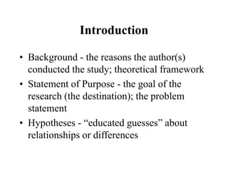 Introduction
• Background - the reasons the author(s)
conducted the study; theoretical framework
• Statement of Purpose - the goal of the
research (the destination); the problem
statement
• Hypotheses - “educated guesses” about
relationships or differences
 