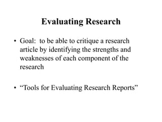 Evaluating Research
• Goal: to be able to critique a research
article by identifying the strengths and
weaknesses of each component of the
research
• “Tools for Evaluating Research Reports”
 