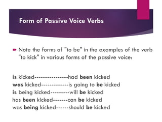 Form of Passive Voice Verbs
 Note the forms of "to be" in the examples of the verb
"to kick" in various forms of the passive voice:
is kicked----------------had been kicked
was kicked-------------is going to be kicked
is being kicked---------will be kicked
has been kicked-------can be kicked
was being kicked------should be kicked
 