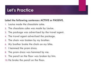 Let’s Practice
Label the following sentences ACTIVE or PASSIVE.
1. Louise made the chocolate cake.
2. The chocolate cake was made by Louise.
3. The package was advertised by the travel agent.
4. The travel agent advertised the package.
5. The chain was broken by my brother.
6. My brother broke the chain on my bike.
7. I hemmed the prom dress.
8. The prom dress was hemmed by me.
9. The pencil on the floor was broken by him.
10. He broke the pencil on the floor.
 