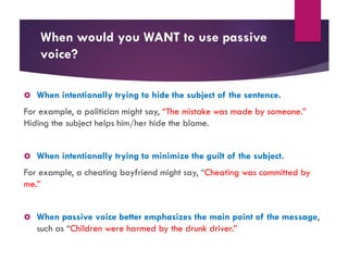 When would you WANT to use passive
voice?
 When intentionally trying to hide the subject of the sentence.
For example, a politician might say, “The mistake was made by someone.”
Hiding the subject helps him/her hide the blame.
 When intentionally trying to minimize the guilt of the subject.
For example, a cheating boyfriend might say, “Cheating was committed by
me.”
 When passive voice better emphasizes the main point of the message,
such as “Children were harmed by the drunk driver.”
 