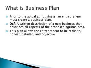  Prior to the actual agribusiness, an entrepreneur
must create a business plan.
 Def: A written description of a new bus...