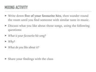 MIXING ACTIVITY
➤ Write down five of your favourite hits, then wander round
the room until you find someone with similar taste in music.
➤ Discuss what you like about those songs, using the following
questions:
➤ What is your favourite hit song?
➤ Why?
➤ What do you like about it?
➤ Share your findings with the class
 