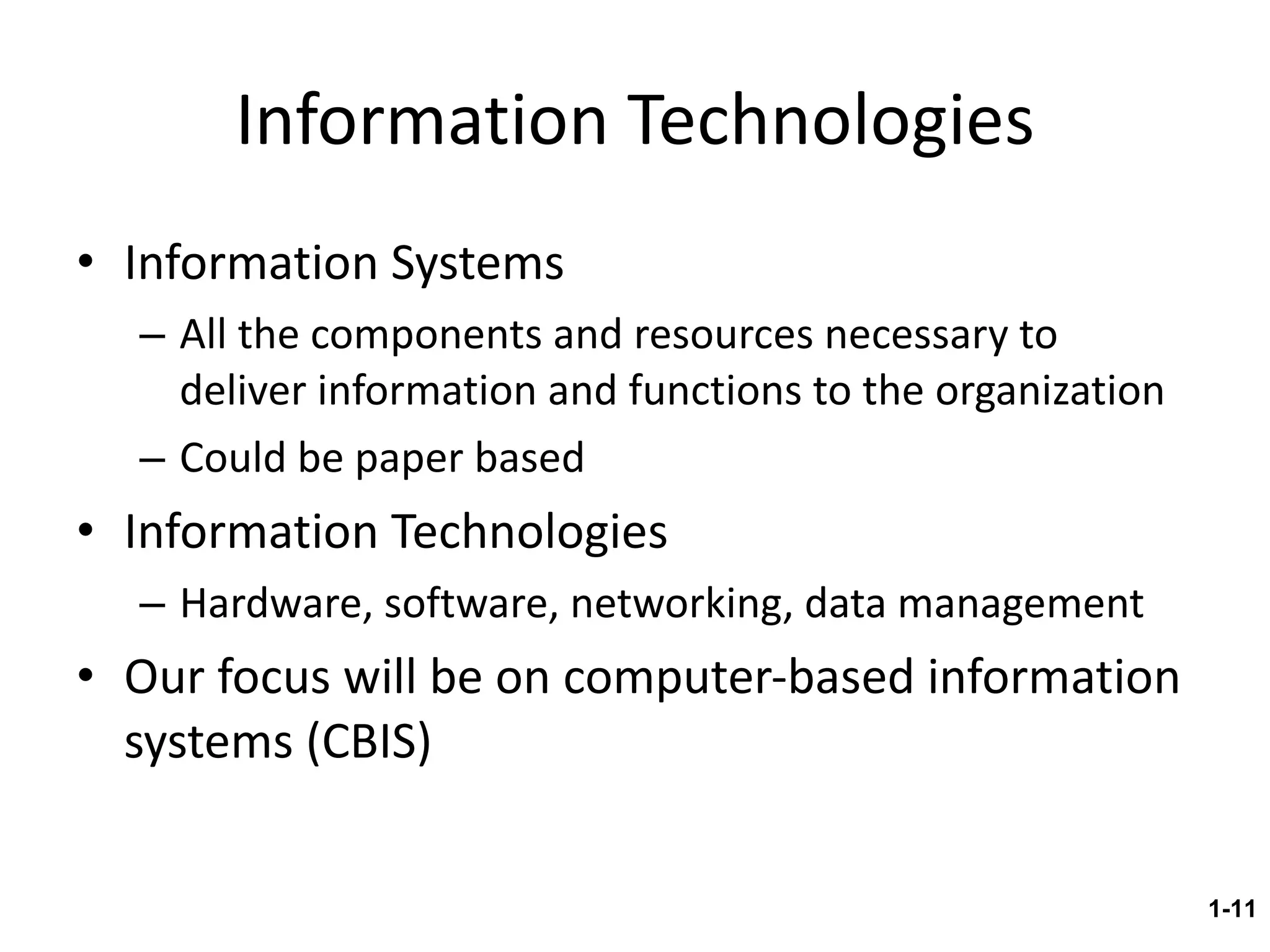 Information Technologies Information Systems All the components and resources necessary to deliver information and functions to the organization Could be paper based Information Technologies Hardware, software, networking, data management Our focus will be on computer-based information systems (CBIS) 1- 