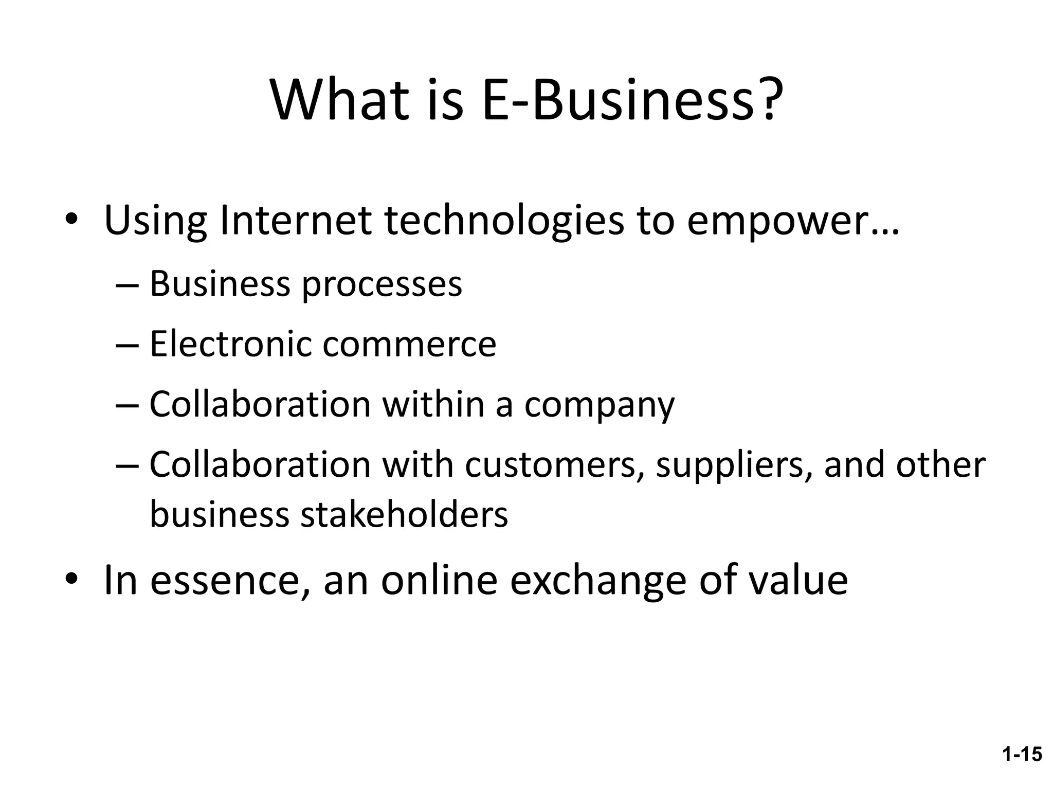 What is E-Business? Using Internet technologies to empower… Business processes Electronic commerce Collaboration within a company Collaboration with customers, suppliers, and other business stakeholders In essence, an online exchange of value 1- 