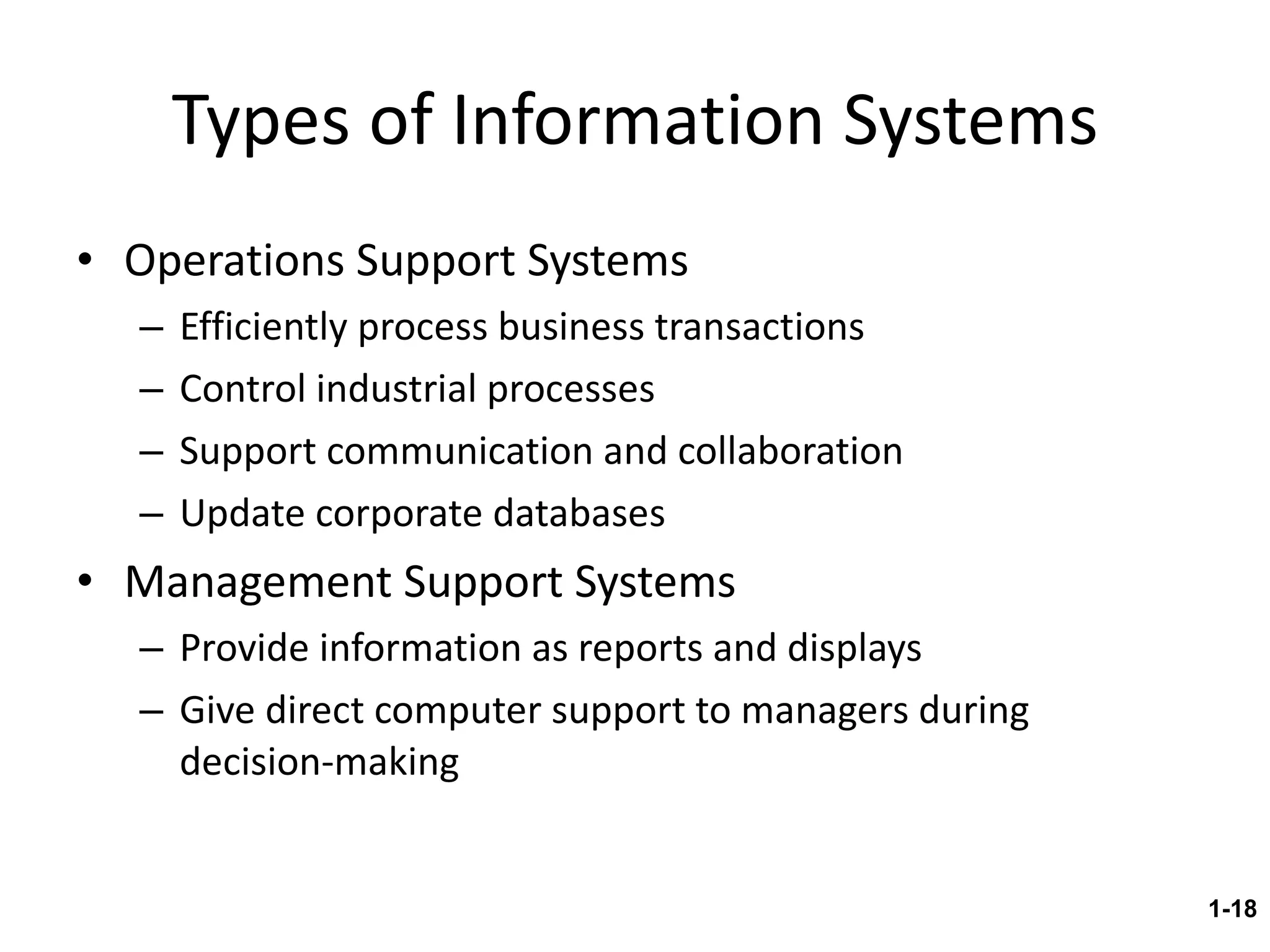 Types of Information Systems Operations Support Systems Efficiently process business transactions Control industrial processes Support communication and collaboration Update corporate databases Management Support Systems Provide information as reports and displays Give direct computer support to managers during decision-making 1- 