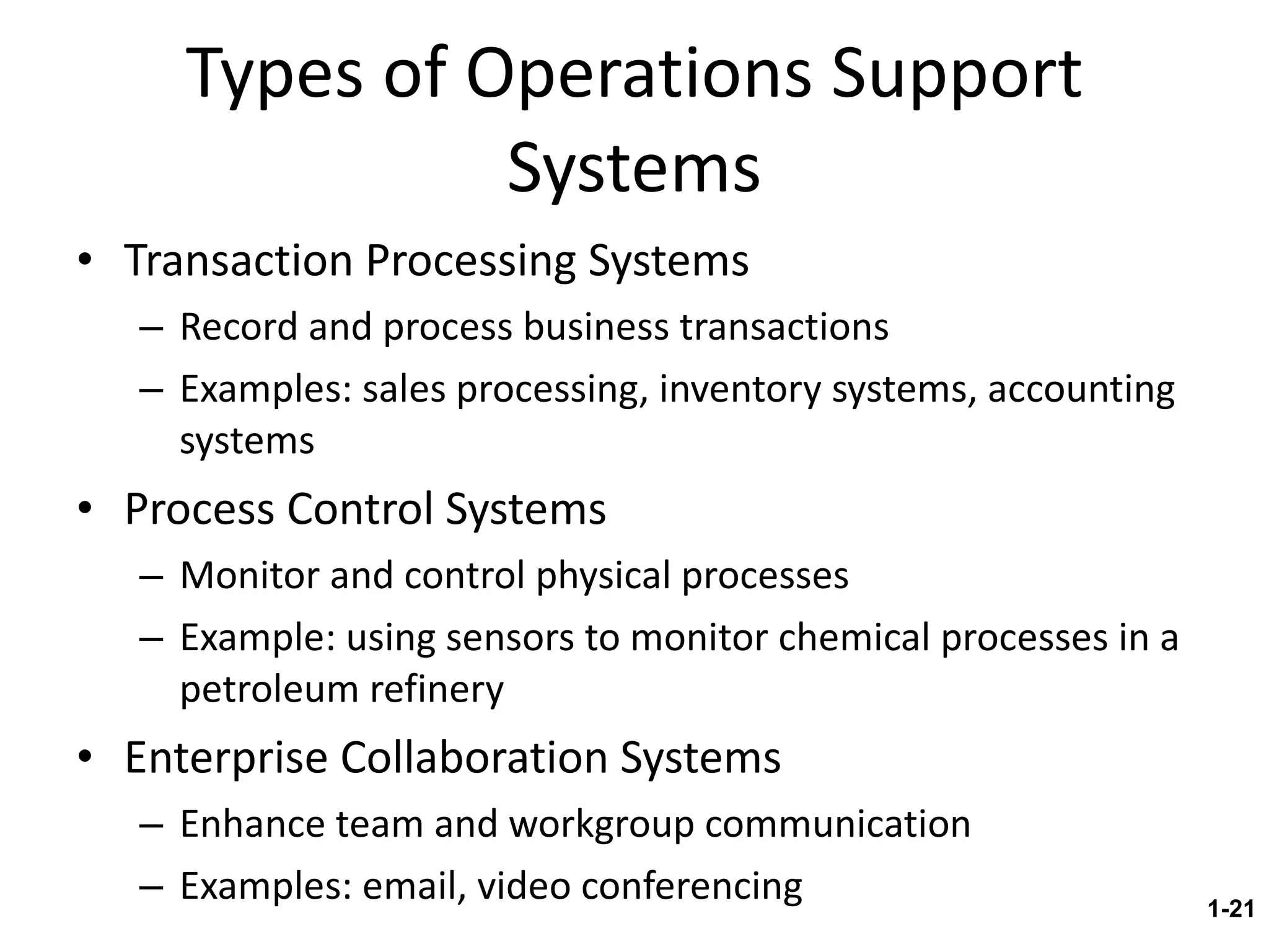 Types of Operations Support Systems Transaction Processing Systems Record and process business transactions Examples: sales processing, inventory systems, accounting systems Process Control Systems Monitor and control physical processes Example: using sensors to monitor chemical processes in a petroleum refinery Enterprise Collaboration Systems Enhance team and workgroup communication Examples: email, video conferencing 1- 