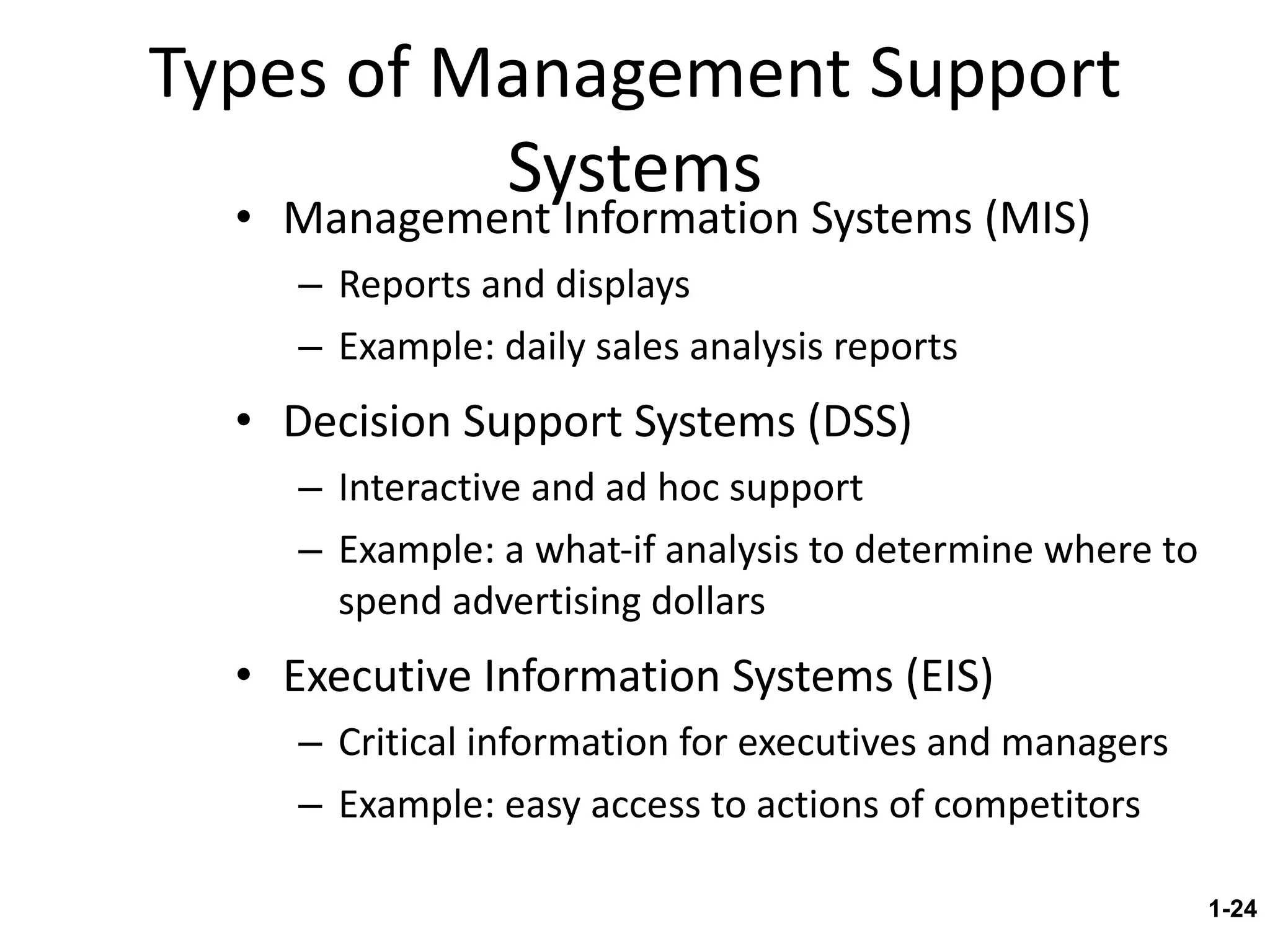 Types of Management Support Systems Management Information Systems (MIS) Reports and displays  Example: daily sales analysis reports Decision Support Systems (DSS) Interactive and ad hoc support Example: a what-if analysis to determine where to spend advertising dollars Executive Information Systems (EIS) Critical information for executives and managers Example: easy access to actions of competitors 1- 