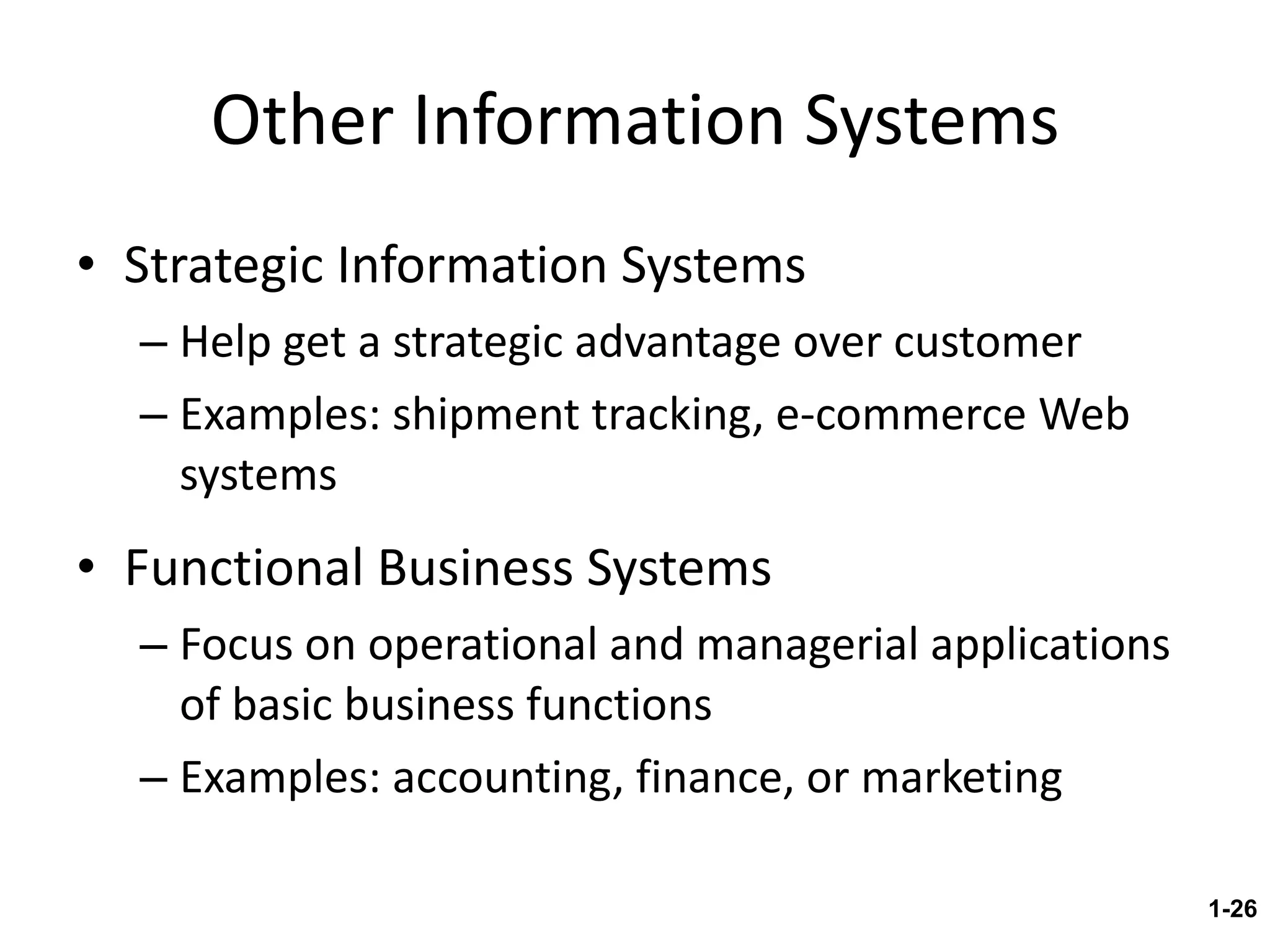 Other Information Systems Strategic Information Systems Help get a strategic advantage over customer Examples: shipment tracking, e-commerce Web systems Functional Business Systems Focus on operational and managerial applications of basic business functions Examples: accounting, finance, or marketing 1- 