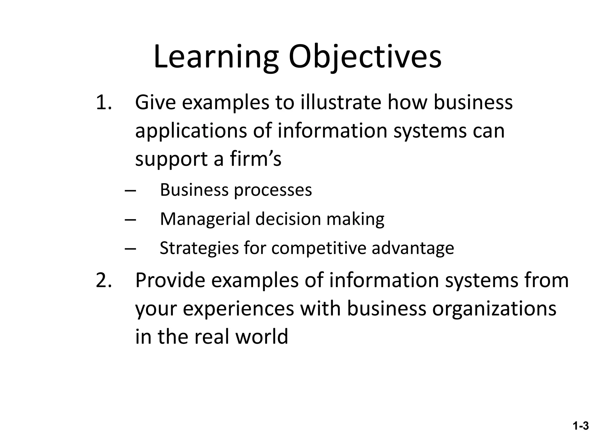 Learning Objectives Give examples to illustrate how business applications of information systems can support a firm’s Business processes Managerial decision making Strategies for competitive advantage Provide examples of information systems from your experiences with business organizations in the real world 1- 