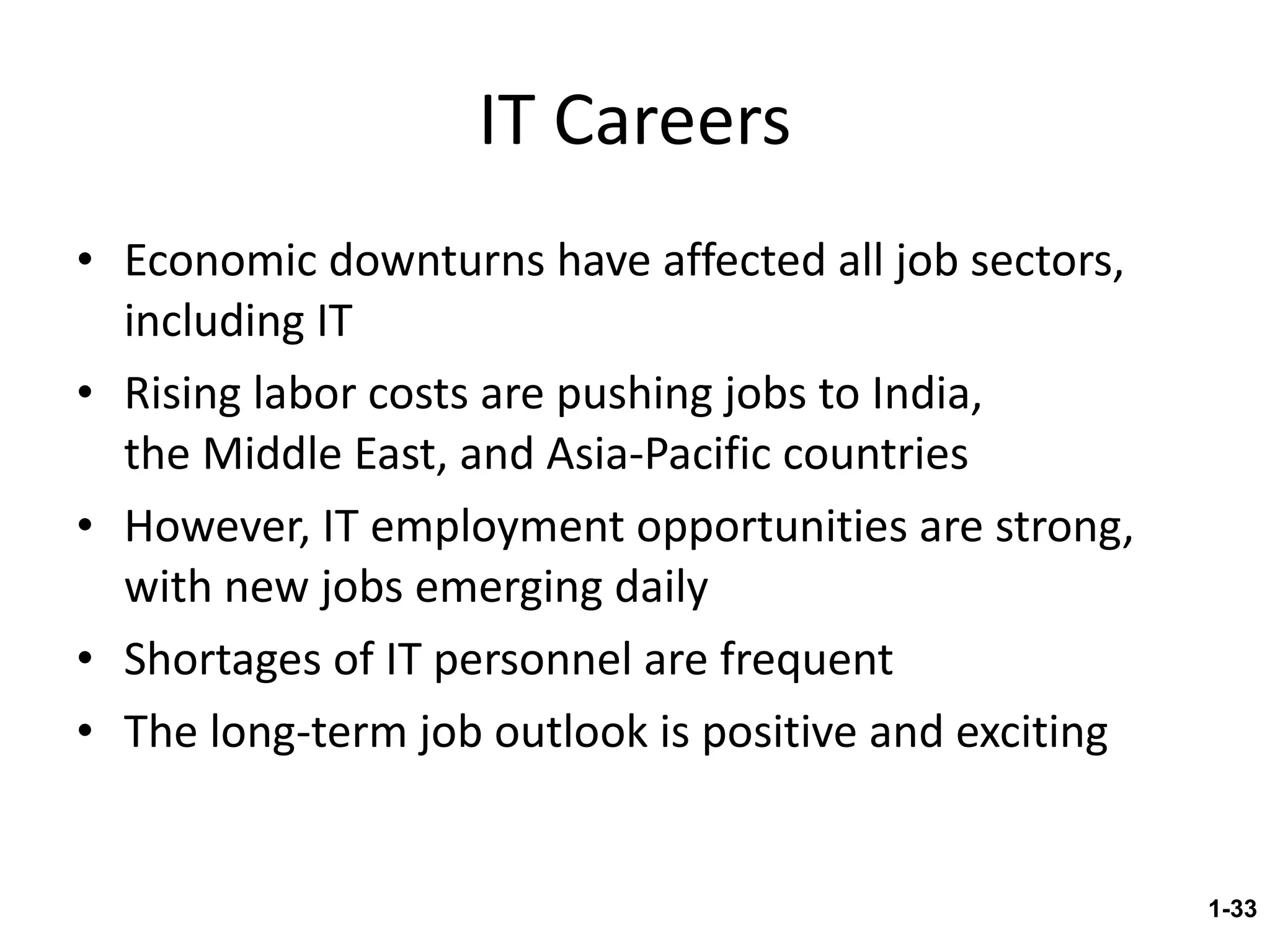 IT Careers Economic downturns have affected all job sectors, including IT Rising labor costs are pushing jobs to India,  the Middle East, and Asia-Pacific countries However, IT employment opportunities are strong, with new jobs emerging daily Shortages of IT personnel are frequent The long-term job outlook is positive and exciting 1- 