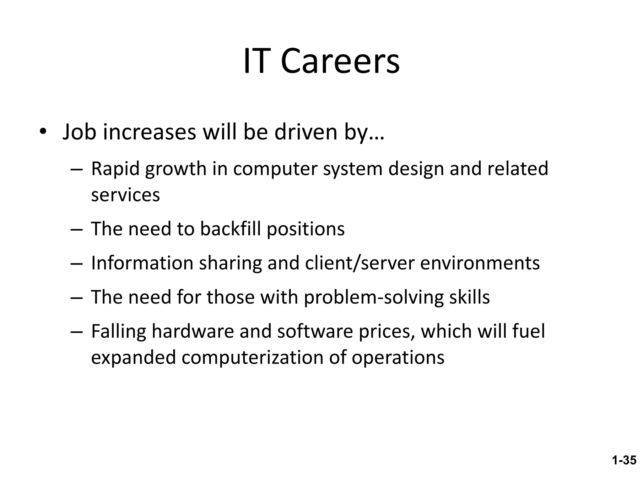 IT Careers Job increases will be driven by… Rapid growth in computer system design and related services The need to backfill positions Information sharing and client/server environments The need for those with problem-solving skills Falling hardware and software prices, which will fuel expanded computerization of operations 1- 