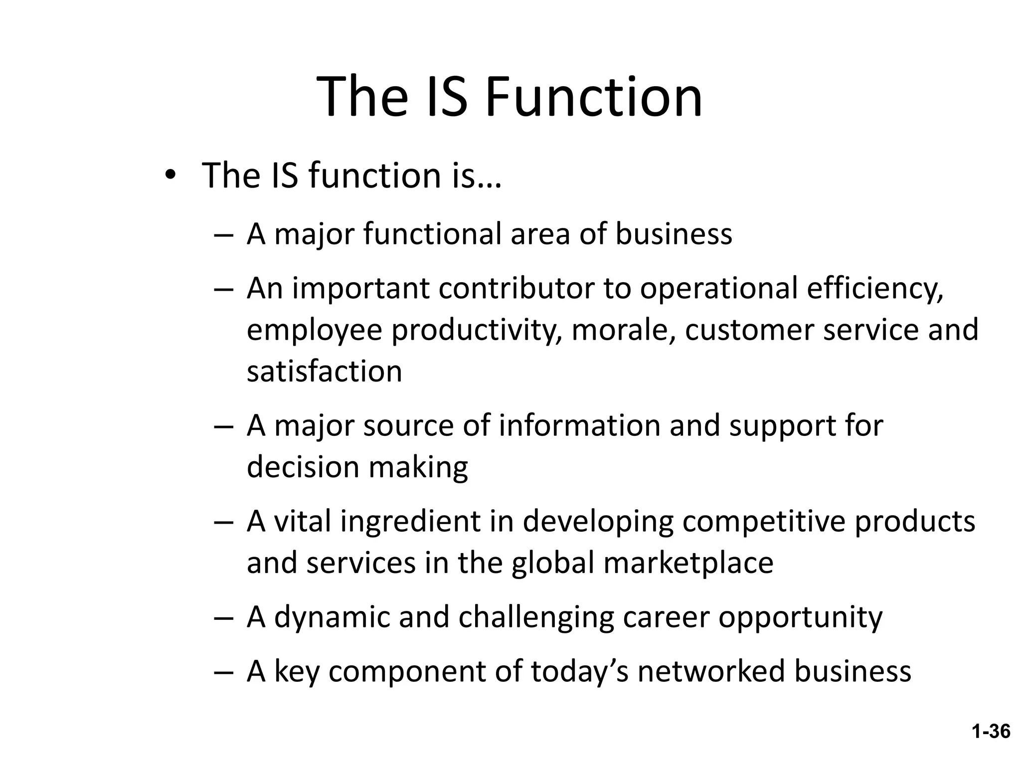 The IS Function The IS function is… A major functional area of business An important contributor to operational efficiency, employee productivity, morale, customer service and satisfaction A major source of information and support for decision making A vital ingredient in developing competitive products and services in the global marketplace A dynamic and challenging career opportunity A key component of today’s networked business 1- 
