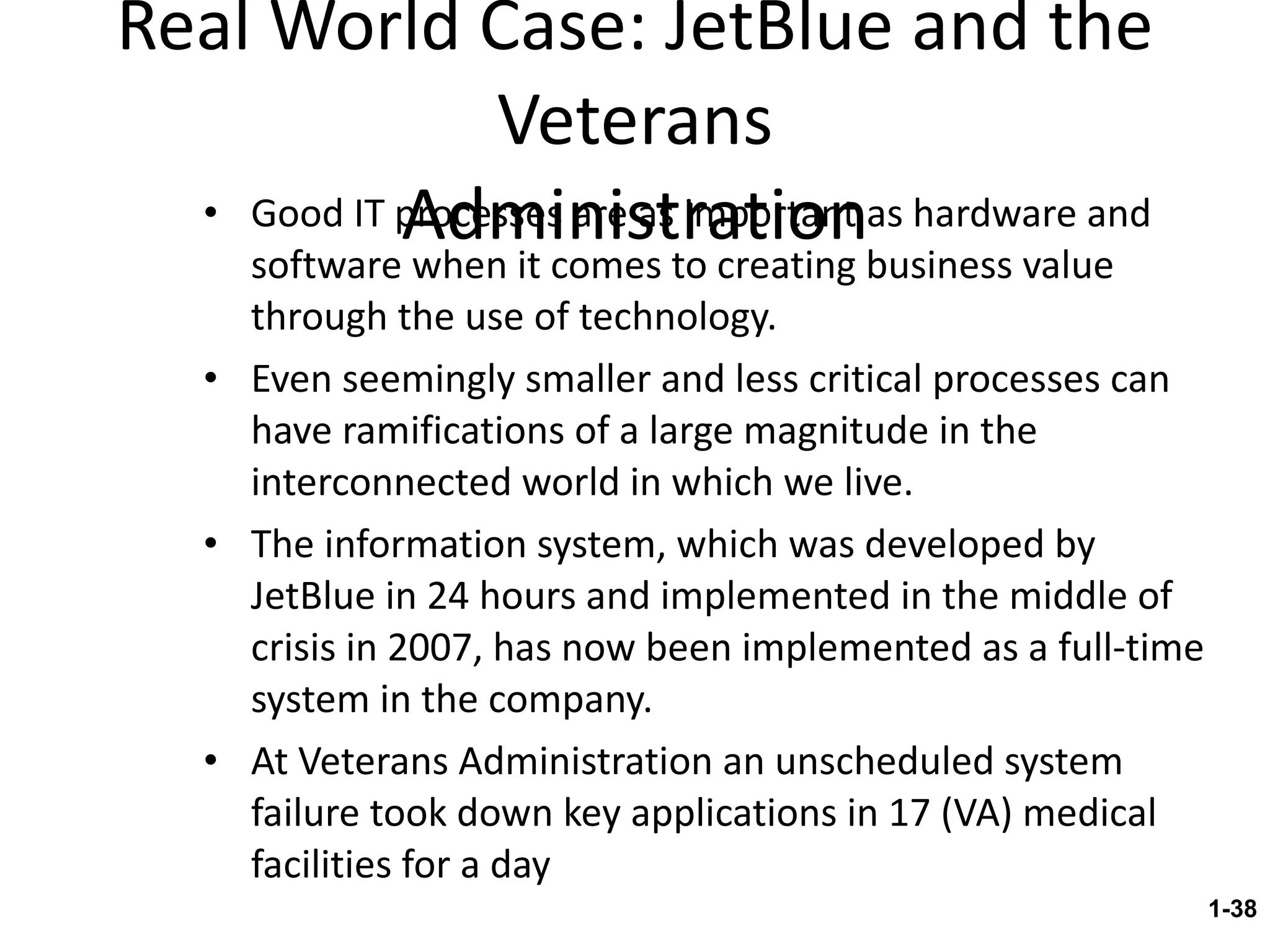 Real World Case: JetBlue and the Veterans Administration Good IT processes are as important as hardware and software when it comes to creating business value through the use of technology. Even seemingly smaller and less critical processes can have ramifications of a large magnitude in the interconnected world in which we live. The information system, which was developed by JetBlue in 24 hours and implemented in the middle of crisis in 2007, has now been implemented as a full-time system in the company. At Veterans Administration an unscheduled system failure took down key applications in 17 (VA) medical facilities for a day 1- 