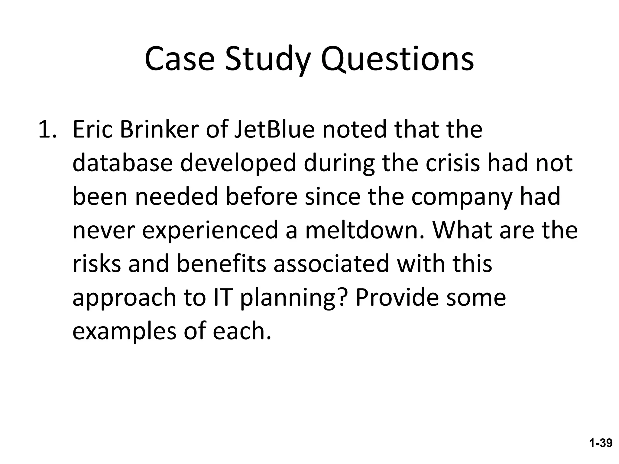 Case Study Questions Eric Brinker of JetBlue noted that the database developed during the crisis had not been needed before since the company had never experienced a meltdown. What are the risks and benefits associated with this approach to IT planning? Provide some examples of each. 1- 