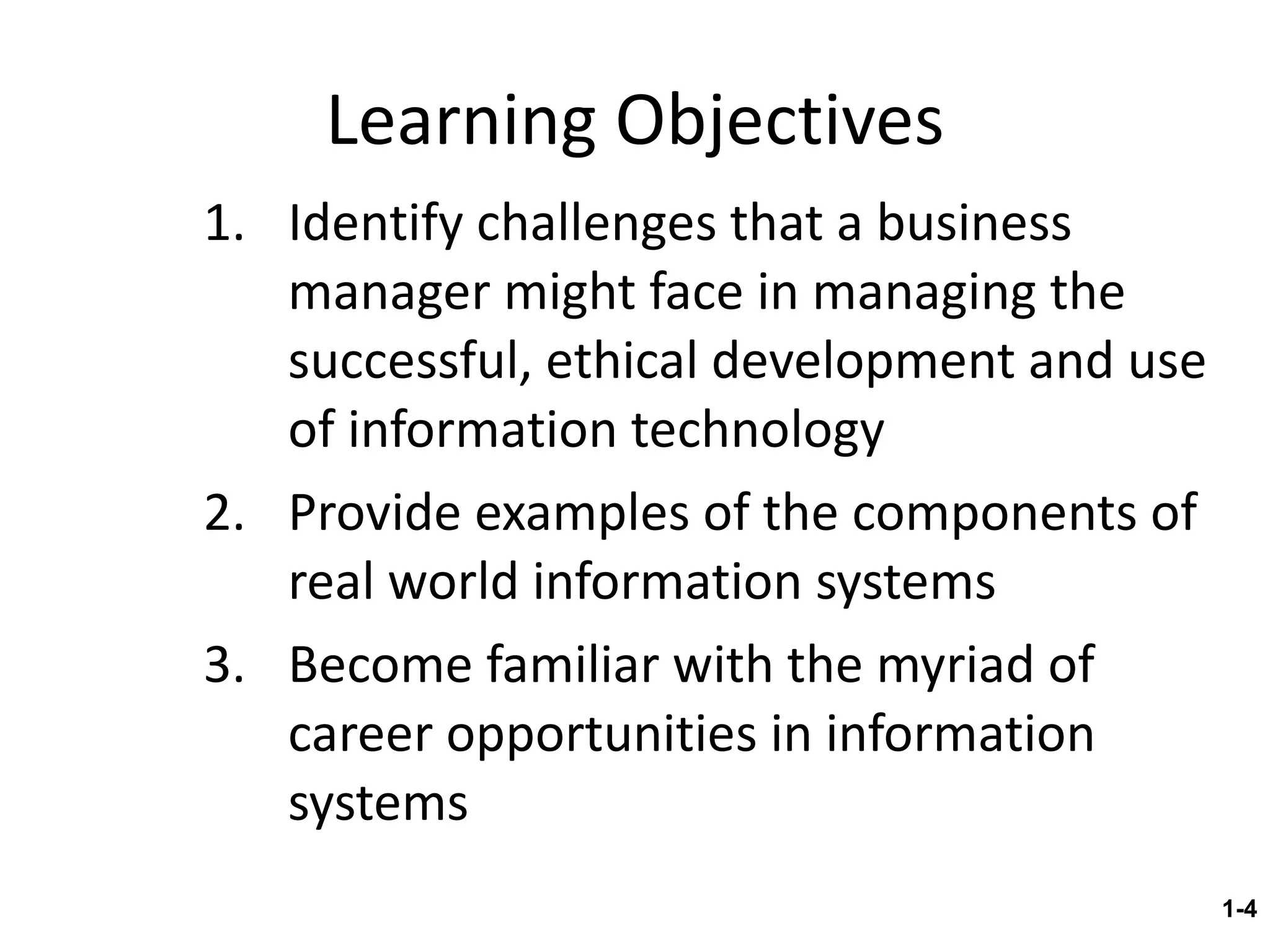 Learning Objectives Identify challenges that a business manager might face in managing the successful, ethical development and use of information technology Provide examples of the components of real world information systems  Become familiar with the myriad of career opportunities in information systems  1- 