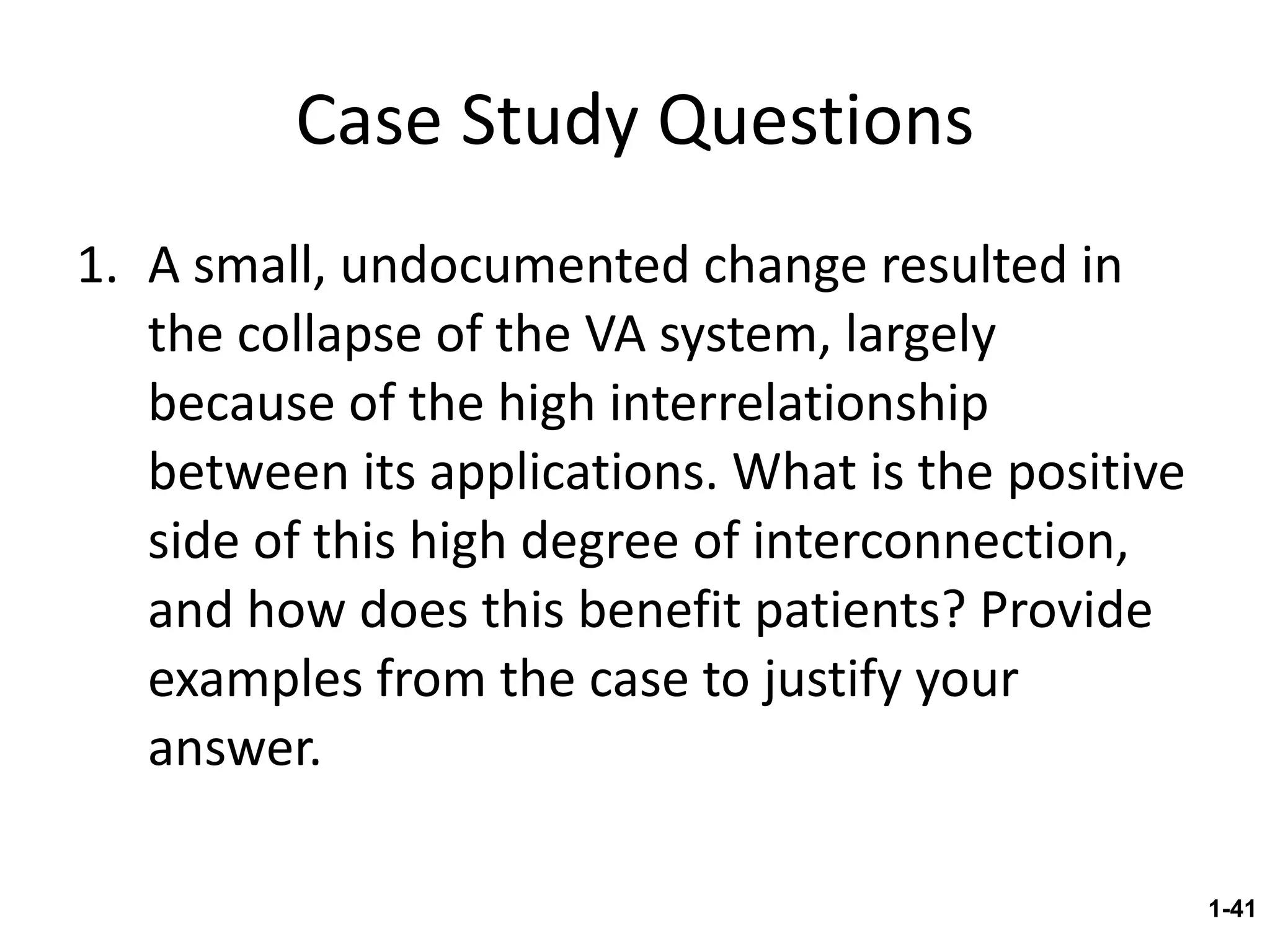 Case Study Questions A small, undocumented change resulted in the collapse of the VA system, largely because of the high interrelationship between its applications. What is the positive side of this high degree of interconnection, and how does this benefit patients? Provide examples from the case to justify your answer. 1- 