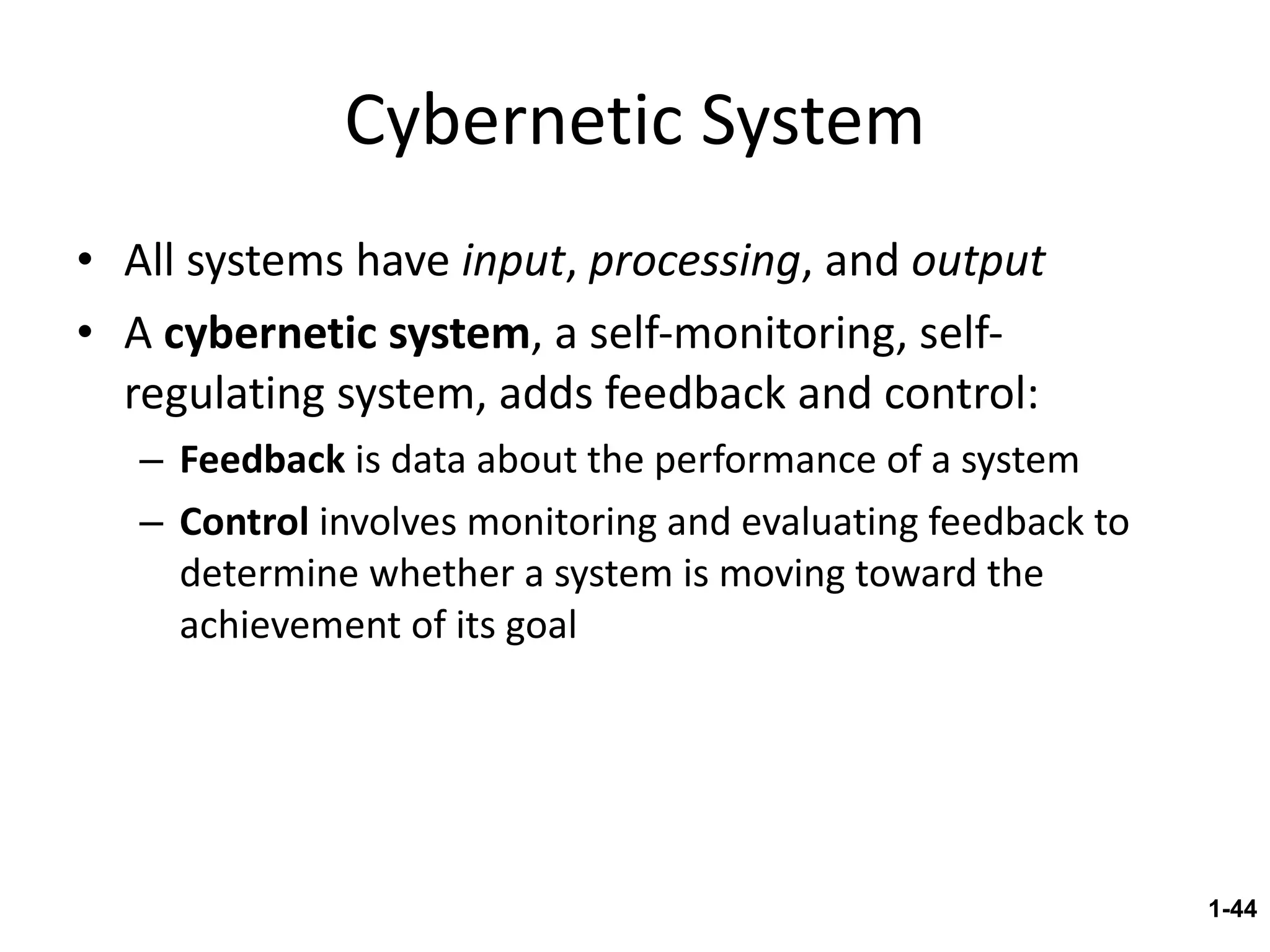 Cybernetic System All systems have  input ,  processing , and  output A  cybernetic system , a self-monitoring, self-regulating system, adds feedback and control: Feedback  is data about the performance of a system Control  involves monitoring and evaluating feedback to determine whether a system is moving toward the achievement of its goal 1- 