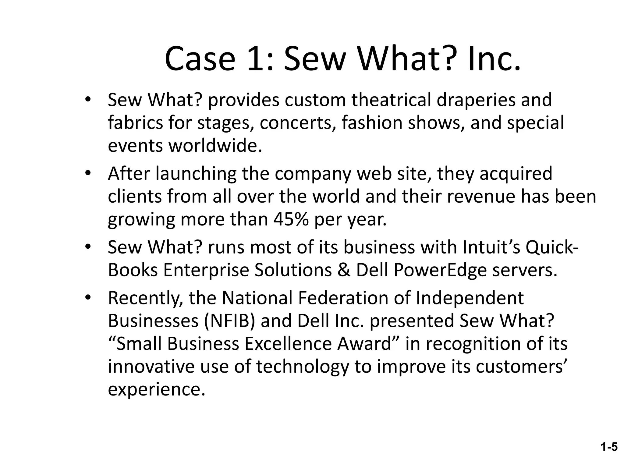 Case 1: Sew What? Inc. Sew What? provides custom theatrical draperies and fabrics for stages, concerts, fashion shows, and special events worldwide. After launching the company web site, they acquired clients from all over the world and their revenue has been growing more than 45% per year. Sew What? runs most of its business with Intuit’s Quick-Books Enterprise Solutions & Dell PowerEdge servers. Recently, the National Federation of Independent Businesses (NFIB) and Dell Inc. presented Sew What? “Small Business Excellence Award” in recognition of its innovative use of technology to improve its customers’ experience. 1- 