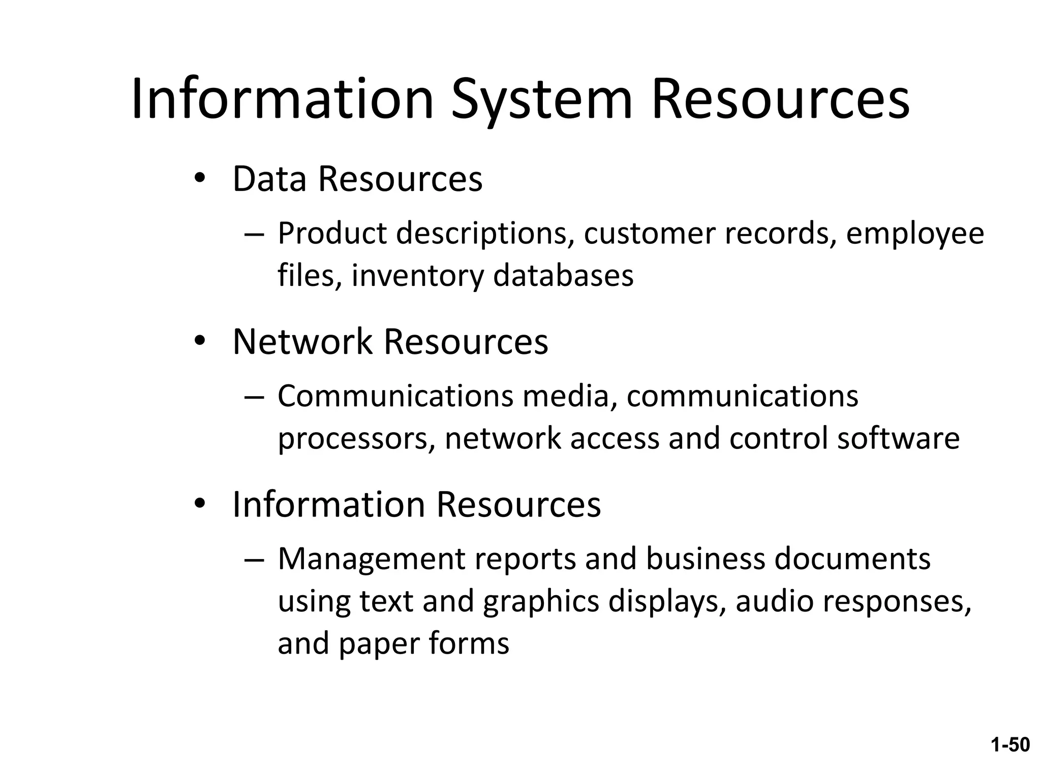 Information System Resources Data Resources Product descriptions, customer records, employee files, inventory databases Network Resources Communications media, communications processors, network access and control software Information Resources Management reports and business documents using text and graphics displays, audio responses, and paper forms 1- 